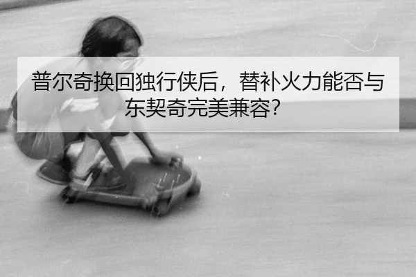 普尔奇换回独行侠后，替补火力能否与东契奇完美兼容？